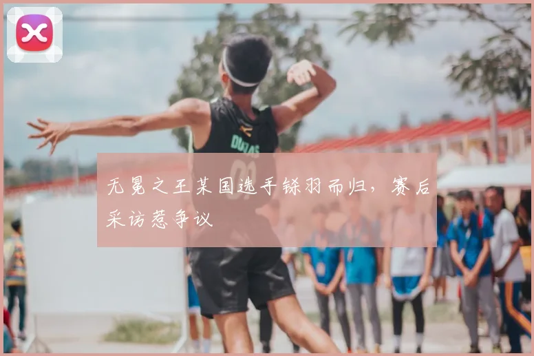 无冕之王某国选手铩羽而归,赛后采访惹争议