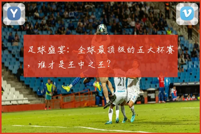 足球盛宴：全球最顶级的五大杯赛，谁才是王中之王？