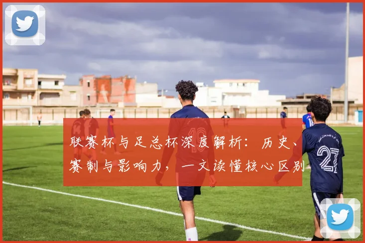 联赛杯与足总杯深度解析:历史、赛制与影响力,一文读懂核心区别