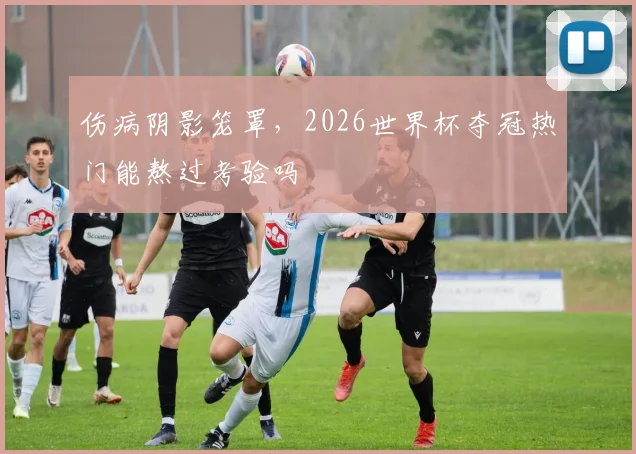 伤病阴影笼罩,2026世界杯夺冠热门能熬过考验吗