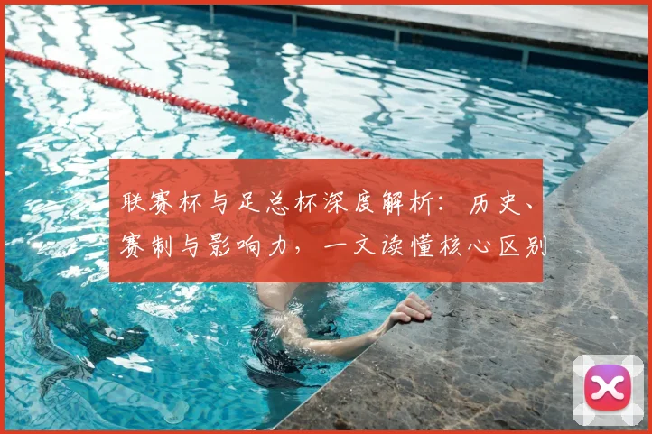 联赛杯与足总杯深度解析:历史、赛制与影响力,一文读懂核心区别