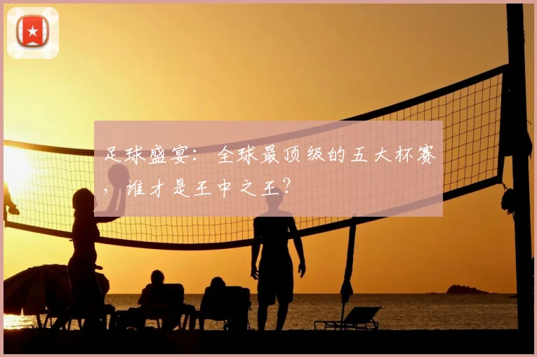 足球盛宴：全球最顶级的五大杯赛，谁才是王中之王？