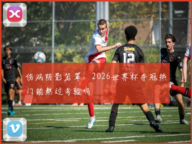 伤病阴影笼罩,2026世界杯夺冠热门能熬过考验吗